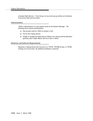 Page 1080Feature Descriptions
3-936Issue  3   March 1996 
activates Night Service - Trunk Group, for any trunk group without an individual 
trunk group night service button.
Administration
TAAS is administered on a per-system b asis by the System Manager.  The 
following items require administration:
nDial access code for TAAS (to answer a call)
nPort for the ringing device
nEnable or disable the Night Service Station from taking internal attendant 
greeting calls if Night Station Service is also in effect....