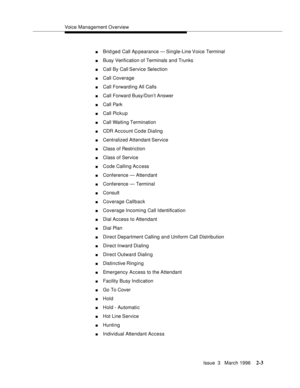 Page 109Voice Management Overview
Issue  3   March 1996
2-3
nBrid ged Call Ap pearance  — Single-Line Voice Terminal
nBusy Verification of Terminals and Trunks
nCall By Call Service Selection
nCall Coverage
nCall Forwarding All Calls
nCall Forward Busy/Don’t Answer
nCall Park
nCall Pickup
nCall Waiting Termination
nCDR Account Code Dialing
nCentralized Attendant Service
nClass of Restriction
nClass of Service
nCode Calling Access
nConference — Attendant
nConference — Terminal
nConsult
nCoverage Callback...