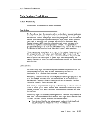 Page 1081Night Service — Trunk Grou p
Issue  3   March 1996
3-937
Night Service — Trunk Group
Feature Availability
This feature is available with all Generic 3 releases.
Description
The Trunk Group Night Service feature allows an attendant or a designated voice 
terminal user to individually assign a trunk group or all trunk groups to the night 
service mode. Specific trunk groups (individually) assigned to Trunk Group Night 
Service are in the In dividual Trunk Night Service Mode. In this mode, incoming 
calls...