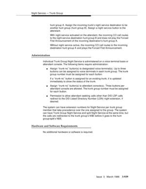 Page 1083Night Service — Trunk Grou p
Issue  3   March 1996
3-939
hunt group A. Assign the incoming trunk’s night service destination to be 
another hunt group (hunt group B). Assign a night service button to the 
attend ant. 
With night service activated on the attendant, the incoming CO call routes 
to the night service destination hunt group B and d oes not play the Forced 
First Announcement of the incoming destination’s hunt group A.
Without night service active, the incoming CO call routes to the incoming...