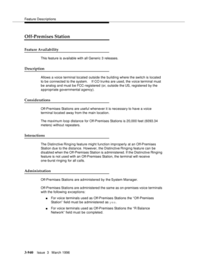 Page 1084Feature Descriptions
3-940Issue  3   March 1996 
Off-Premises Station
Feature Availability
This feature is available with all Generic 3 releases.
Description
Allows a voice terminal located outside the building where the switch is located 
to be connected to the system.    If CO trunks are used, the voice terminal must 
be analog and must b e FCC-registered (or, outside the US, registered by the 
appropriate governmental agency).
Considerations
Off-Premises Stations are useful whenever it is necessary to...