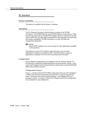 Page 1086Feature Descriptions
3-942Issue  3   March 1996 
3
PC Interface
Feature Availability
This feature is available with all Generic 3 releases.
Description
The PC (Personal Com puter) Interface feature consists of the PC/PBX 
Connection, the PC/PBX Platforms, and PC/ISDN Platform product family. These 
products are used with the and DEFINITY  Sy stem  Generic 3 switches to provide 
users of AT&T PCs and other IBM comp atible PCs fully integrated voice and data 
work station capabilities. PC/PBX Connection is...