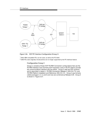 Page 1087PC Interface
Issue  3   March 1996
3-943
Figure 3-26. DCP PC Interface Configuration (Group 1)
1 Other IBM-c omp atible PCs can be used, as well as the PC 6300.2 UNIX PCs were originally introduced but are no longer supported by the PC Interfa ce feature.
Configuration Group 2
Group 2, consists of those DCP PC/PBX Connection configurations that use the 
PC/PBX Interface Card (formerly DCP exp ansion card) in the PC itself to provide 
the communications interface with the switch.  Group 2 uses the DCP...