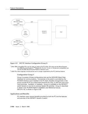 Page 1088Feature Descriptions
3-944Issue  3   March 1996 
Figure 3-27. DCP PC Interface Configuration (Group 2)
1 Other IBM-c omp atible PCs can be used, as well as the PC 6300. PCs that use the MicroChannel. 
b us (IBM Personal System/2 TM Models 50, 55, 60, 70, 80, or 100 percent compatible) can 
use the PC/PBX MicroChannel Platform Interface card.
2 UNIX PCs were originally introduced but are no longer supported b y the PC Interfa ce feature.
Configuration Group 3
Group 3 consists of those configurations that...