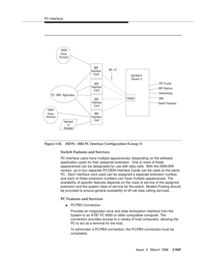 Page 1089PC Interface
Issue  3   March 1996
3-945
Figure 3-28. ISDN—BRI PC Interface Configuration (Group 3)
Switch Features and Services
PC Interface users have multiple appearances (d epending on the software 
application used) for their assigned extension.  One or more of these 
appearances can be designated for use with data calls.  With the ISDN-BRI 
version, up to four separate PC/ISDN Interface Cards can be used on the same 
PC.  Each interface card used can be assigned a separate extension numb er, 
and...