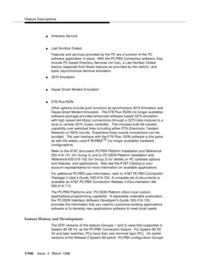 Page 1090Feature Descriptions
3-946Issue  3   March 1996 
nDirectory Service
nLast Numb er Dialed 
Features and services provided by the PC are a function of the PC 
software application in place.  With the PC/PBX Connection software, they 
include PC based Directory Services (on line), a Last Number Dialed 
feature (separate from these features as provided by the switch), and 
basic asynchronous terminal emulation.
n3270 Emulation
nHayes Smart Modem Emulation
nE78 Plus/ISDN
Other options include such functions...