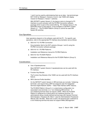 Page 1091PC Interface
Issue  3   March 1996
3-947
1 and 2 can b e used b y administering them as an alias.  Use terminal type 
BCT 510D for Release 2, Versions 2 and 3. Use 7405D with display 
module for Release 2, Version 1 switches.
Wit h DE FI NITY  system Generic 3, the feature name is changed to PC 
Interface to avoid confusion with the PC/PBX Connection software 
package which is part of the overall offering.  PC Interface Group 3, the 
ISDN-BRI version of this feature, is first available on DEFINITY system...