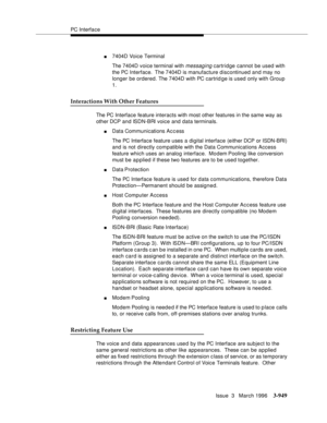 Page 1093PC Interface
Issue  3   March 1996
3-949
n7404D Voice Terminal
The 7404D voice terminal with 
messaging cartridge cannot be used with 
the PC Interface.  The 7404D is manufacture discontinued and may no 
longer be ordered. The 7404D with PC cartrid ge is used only with Group 
1.
Interactions With Other Features
The PC Interface feature interacts with most other features in the same way as 
other DCP and ISDN-BRI voice and data terminals.
nData Communications Ac c ess
The PC Interface feature uses a...