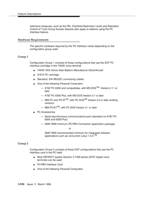 Page 1094Feature Descriptions
3-950Issue  3   March 1996 
restrictive measures, such as the FRL (Facilities Restriction Level) and Attendant 
Control of Trunk Group Access features also a p ply to stations using the PC 
Interface feature.
Hardware Requirements
The specific hardware required by the PC Interface varies depending on the 
configuration group used.
Group 1
Configuration Group 1 consists of those configurations that use the DCP PC 
interface cartridge in the 7404D voice terminal.
n7404D VDS (Voice Data...