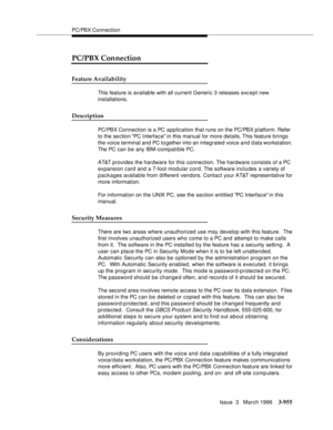 Page 1099PC/PBX Connection
Issue  3   March 1996
3-955
PC/PBX Connection
Feature Availability
This feature is available with all current Generic 3 releases exc ept new 
installations.
Description
PC/PBX Connection is a PC application that runs on the PC/PBX platform. Refer 
to the se ction PC Interface in this manual for more details. This feature brings 
the voice terminal and PC together into an integrated voice and data workstation. 
The PC can be any IBM-compatible PC.
AT&T provides the hardware for this...