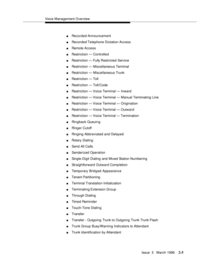 Page 111Voice Management Overview
Issue  3   March 1996
2-5
nRecorded Announcement
nRecorded Telephone Dictation Access
nRemote Access
nRestriction — Controlle d
nRestriction — Fully Restricted Service
nRestriction — Miscellaneous Terminal
nRestriction — Miscellaneous Trunk
nRestriction — Toll 
nRestriction — Toll/Code
nRestriction — Voice Terminal — Inward
nRestriction — Voice Terminal — Manual Terminating Line
nRestriction — Voice Terminal — Origination
nRestriction — Voice Terminal — Outward
nRestriction —...