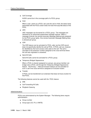 Page 1102Feature Descriptions
3-958Issue  3   March 1996 
nCall Coverage
AUDIX cannot be in the coverage path of a PCOL group.
nHold
When a user, active on a PCOL call, puts the c all on Hold, the status lamp 
associated with the PCOL b utton d oes not track the b usy/idle status of the 
PCOL.
nLW C  
LWC messages can be stored for a PCOL group.  The messages are 
retrieved by an authorized systemwide message retriever. When a 
message is stored, the remote Automatic Message Waiting lamp assigned 
for the PCOL...