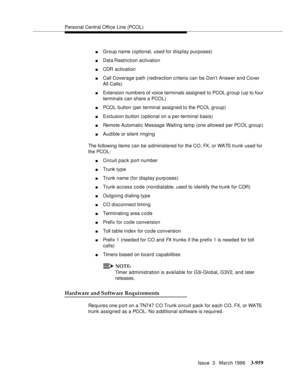 Page 1103Personal Central Office Line (PCOL)
Issue  3   March 1996
3-959
nGroup name (optional, used for display purposes)
nData Restriction  activation
nCDR activation
nCall Coverage path (redirection criteria can be Don’t Answer and Cover 
All Calls)
nExtension numb ers of voice terminals assigned to PCOL group (up to four 
terminals can share a PCOL)
nPCOL button (per terminal assigned to the PCOL group)
nExclusion button (optional on a per-terminal basis)
nRemote Automatic Message Waiting lamp (one allowed...