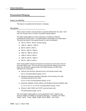 Page 1104Feature Descriptions
3-960Issue  3   March 1996 
Personalized Ringing
Feature Availability
This feature is available with all Generic 3 releases.
Description
Allows users of certain voice terminals to uniquely identify their own calls.  Each 
user can choose one of a number of possible ringing patterns.
The eight ringing patterns are tone sequences consisting of different 
combinations of three tones.  The eight d ifferent comb inations are listed below.  
The tones are heard in the sequence given for...