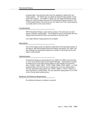 Page 1105Personalized Ringing
Issue  3   March 1996
3-961
programma ble  voice terminal users have the capability of setting their own 
ringing pattern.   The 7404D user can select the desired ringing pattern via the 
given menu options.   The 7406D or 7407D user can select the desired ringing 
pattern by using the Select Ring and PR (Personalized Ringing #) buttons. The 
7103A programmable voice terminal user can select one of four ringing patterns 
via a slide switch on the voice terminal.
Considerations
With...
