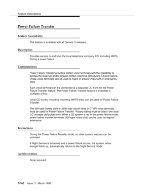 Page 1106Feature Descriptions
3-962Issue  3   March 1996 
Power Failure Transfer
Feature Availability
This feature is available with all Generic 3 releases.
Description
Provides service to and from the local telephone company CO, including WATs, 
during a power failure.
Considerations
Power Failure Transfer provides certain voice terminals with the c a pability to 
access the local CO and to answer c ertain incoming calls d uring a power failure.  
These voice terminals can be used to make or answer important or...