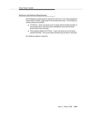 Page 1107Power Failure Transfer
Issue  3   March 1996
3-963
Hardware and Software Requirements
One emergency transfer panel is required for every five or six trunks assigned to 
Power Failure Transfer, de pending on the transfer panel used.  Two emergency 
transfer panels are available:
nZ1A Panel  — Each unit serves up to six power failure transfer terminals. A 
ground-start key is required at each preselected voice terminal when 
ground-start trunks are used.
nPorta-Systems Model 574-5 Panel — Each unit serves...