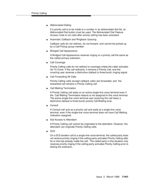 Page 1109Priority Calling
Issue  3   March 1996
3-965
nAbbreviated Dialing
If a priority call is to be made to a number in an ab breviated dial list, an 
Abbreviated Dial button must be used. The Ab breviated Dial Feature 
Access Code is not valid after priority calling has been activate d.
nAutomatic Callback and Ringback Queuing
Callback calls do not redirect, d o not forward , and cannot be picked up 
by a Call Pickup group member.
nBrid ged Call Ap pearance
A Bridg e d Call Appearance receives ringing on a...