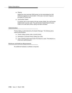 Page 1110Feature Descriptions
3-966Issue  3   March 1996 
nRinging
Single-line voice terminals (2500 series) can be administered so that 
distinctive signals are not provided. In this case, one-burst ringing is 
provided for Priority calls.
nLast Numb er Diale d
If a priority call is to be made to the last number dialed, the Last Number 
Dialed button must be used. The Last Number Dialed Feature Access 
Code is not valid after priority calling has been activated.
Administration
Priority Calling is administered by...