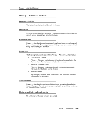 Page 1111Privacy — Attendant Lockout
Issue  3   March 1996
3-967
Privacy — Attendant Lockout
Feature Availability
This feature is available with all Generic 3 releases.
Description
Prevents an attendant from reentering a multiple-party connection held on the 
console unless recalled by a voice terminal user. 
Considerations
Privacy — Attendant Loc kout provides privacy for parties on a multiparty call 
held on the console. The held parties can hold a private conversation without 
being interrupted by the...