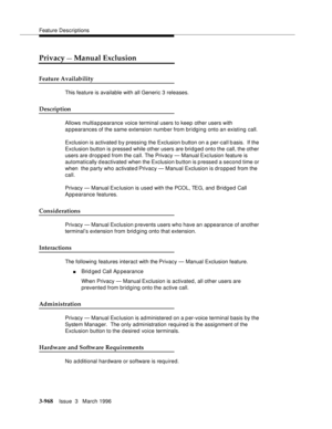 Page 1112Feature Descriptions
3-968Issue  3   March 1996 
Privacy — Manual Exclusion
Feature Availability
This feature is available with all Generic 3 releases.
Description
Allows multiappearance voice terminal users to keep other users with 
appearances of the same extension numb er from bridging onto an existing call.
Exclusion is activated b y pressing the Exclusion b utton on a per-call basis.  If the 
Exclusion button is pressed while other users are brid g ed onto the call, the other 
users are dropped from...