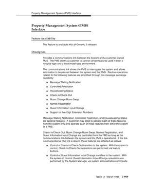 Page 1113Property Management System (PMS) Interfac e
Issue  3   March 1996
3-969
Property Management System (PMS) 
Interface
Feature Availability
This feature is available with all Generic 3 releases.
Description
Provides a communications link between the System and a customer-owned 
PMS.  The PMS allows a customer to control certain features used in both a 
hospital-type and a hotel/motel-type environment.
The communications link allows the PMS to interrogate the system and allows 
information to be passed...