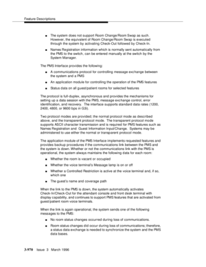 Page 1114Feature Descriptions
3-970Issue  3   March 1996 
nThe system does not support Room Change/Room Swap as such.  
However, the equivalent of Room Change/Room Swap is executed 
through the system by activating Check-Out followed by Check-In.
nNames Re gistration information which is normally sent automatically from 
the PMS to the switch, can be entered manually at the switch by the 
System Manager.
The PMS Interface provides the following:
nA communications protocol for controlling message exchange between...