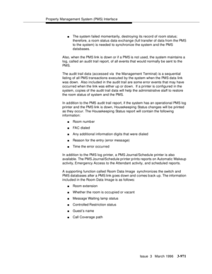 Page 1115Property Management System (PMS) Interfac e
Issue  3   March 1996
3-971
nThe system failed momentarily, destroying its record of room status; 
therefore, a room status data exchange (full transfer of data from the PMS 
to the system) is needed to synchronize the system and the PMS 
databases.
Also, when the PMS link is down or if a PMS is not used, the system maintains a 
log, called an audit trail report, of all events that would normally b e sent to the 
PM S.
The audit trail data (accessed via  the...