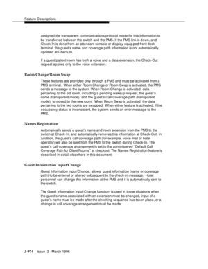 Page 1118Feature Descriptions
3-974Issue  3   March 1996 
assigned the transparent communications protocol mode for this information to 
be transferred between the switch and the PMS. If the PMS link is d own, and 
Check-In is done from an attendant console or display-equip ped front desk 
terminal, the guest’s name and coverage path information is not automatically 
updated at Check-In.
If a guest/p atient room has b oth a voice and a data extension, the Check-Out 
request ap plies only to the voice extension....