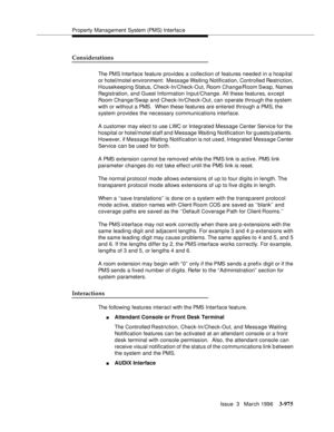 Page 1119Property Management System (PMS) Interfac e
Issue  3   March 1996
3-975
Considerations
The PMS Interface feature provides a collection of features needed in a hosp ital 
or hotel/motel environment:  Message Waiting Notification, Controlled Restriction, 
Housekeeping Status, Check-In/Check-Out, Room Change/Room Swap,  Names 
Registration, and Guest Information Input/Change. All these features, except 
Room Change/Swap and Check-In/Check-Out, can operate through the system 
with or without a PMS.  When...