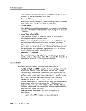 Page 1120Feature Descriptions
3-976Issue  3   March 1996 
Message lamps activated by this feature cannot be deactivated b y feature 
buttons or by feature messages from the PMS.
nAutomatic Wakeup
An Automatic Wakeup request for a guest/p atient room is set or canceled 
as a result of Room Change/Room Swap or Check-Out.
nDo Not Disturb
A Do Not Disturb request for a guest/patient room is set or canceled as a 
result of a different Controlled Restriction, Room Change/Room Swap,  or 
Check-Out.
nLeave Word Calling...