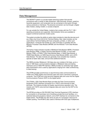 Page 113Data Management
Issue  3   March 1996
2-7
Data Management
The DEFI NI TY switch is a private digital switching system that permits 
connections with a variety of data e quipment. Data terminals, printers, g raphics, 
facsimile equipment, and computers can be connected to the switch through 
various protocols or interfaces. The physical connection can be through a di gital 
data module, analog modem, or access endpoint.
For use outside the United States, modems that  comply with the ITU-T 108.1 
signaling...