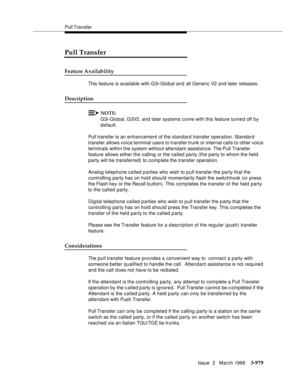 Page 1123Pull Transfer
Issue  3   March 1996
3-979
Pull Transfer
Feature Availability
This feature is available with G3i-Global and all Generic V2 and later releases.
Description
NOTE:
G3i-Global, G3V2, and later systems come with this feature turned off by 
default. 
Pull transfer is an enhancement of the standard transfer operation. Standard 
transfer allows voice terminal users to transfer trunk or internal calls to other voice 
terminals within the system without attendant assistance. The Pull Transfer...