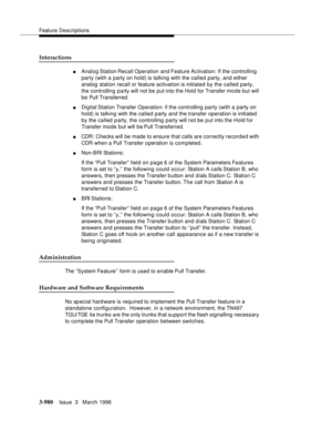 Page 1124Feature Descriptions
3-980Issue  3   March 1996 
Interactions
nAnalog Station Recall  Operation  and Feature Ac tivation: If the controlling 
party (with a party on hold) is talking with the called party, and either 
analog station recall or feature activation is initiated by the called party, 
the controlling party will not be put into the Hold for Transfer mo de but will 
be Pull Transferred.
nDigital Station Transfer Operation: if the controlling party (with a party on 
hold) is talking with the...