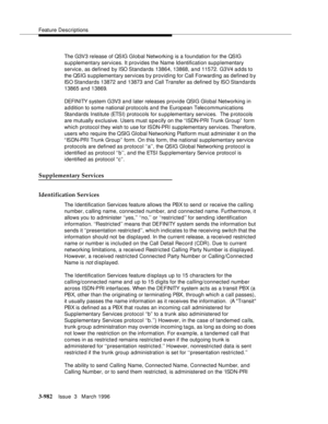 Page 1126Feature Descriptions
3-982Issue  3   March 1996 
The G3V3 release of QSIG Global Networking is a foundation for the QSIG 
supplementary services. It provides the Name Identification supplementary 
service, as defined by ISO Standards 13864, 13868, and 11572. G3V4 a d ds to 
the QSIG supplementary services b y providing for Call Forwarding as defined b y 
ISO Standards 13872 and 13873 and Call Transfer as defined by ISO Standards 
13865 and 13869.
DEFI NI TY s yst em  G3V3 a n d later releases provide...