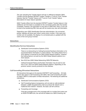 Page 1128Feature Descriptions
3-984Issue  3   March 1996 
The user activating the Transfer feature will see no difference between QSIG 
Transfer and the standard DEFINITY system Transfer or Trunk-to-Trunk Transfer 
features. See the Transfer feature and Trunk-to-Trunk Transfer feature 
descriptions for basic feature operation.
QSIG Transfer d iffers from the standard DEFINITY system Transfer feature in that 
a d ditional call information is available for the connected  parties after the transfer 
completes....