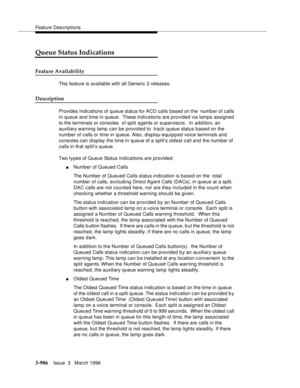 Page 1130Feature Descriptions
3-986Issue  3   March 1996 
Queue Status Indications
Feature Availability
This feature is available with all Generic 3 releases.
Description
Provides indications of queue status for ACD calls based on the  number of calls 
in queue and time in queue.  These indications are provided via lamps assigned 
to the terminals or consoles  of split agents or supervisors.  In addition, an 
auxiliary warning lamp can be provided to  track queue status based on the 
number of calls or time in...