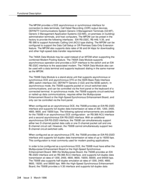 Page 114Functional Description
2-8Issue  3   March 1996 
The MPDM provides a DCE asynchronous or synchronous interface for 
connection to data terminals, Call Detail Recording (CDR) output devices, 
DEFI NI TY Com munications System Generic 3 Management Terminals (G3-MT), 
Generic 3 Management Ap plication Systems (G3-MA), on-premises (in building) 
administration terminals, and host computers. The MPDM can be preset in the 
factory to provide the following interfaces:  EIA RS-232C, RS-449, V.35, and 
RS-366 to...