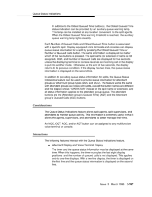 Page 1131Queue Status  Indications
Issue  3   March 1996
3-987
In addition to the Oldest Queued Time b utton(s),  the Oldest Queued Time 
status indication can be provided by an auxiliary q ueue warning lamp. 
This lamp  can be installed at any location convenient  to the split agents. 
When the Oldest Queued Time warning threshold is reached,  the auxiliary 
queue warning lamp  lights steadily.
Each Numb er of Queued Calls and Oldest Queued Time b utton is associated 
with a  specific split. Display-equipped...