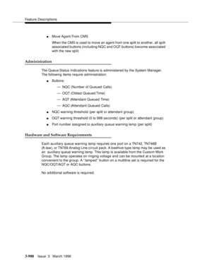 Page 1132Feature Descriptions
3-988Issue  3   March 1996 
nMove Ag ent From CMS
When the CMS is used to move an agent from one sp lit to another, all sp lit 
associated buttons (including NQC and OQT buttons) become associated 
with the new split. 
Administration
The Queue Status  Indications feature is administered by the System Manager. 
The following items require administration:
nButtons:
— NQC (Number of Queued Calls)
— OQT (Oldest Queued Time)
— AQT (Attendant Queued Time)
— AQC (Attendant Queued Calls)...