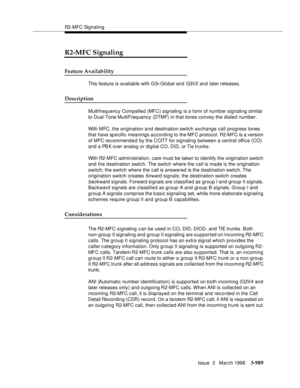 Page 1133R2-MFC Signaling
Issue  3   March 1996
3-989
3
R2-MFC Signaling
Feature Availability
This feature is available with G3i-Global and G3V2 and later releases.
Description
Multifrequency Compelled (MFC) signaling is a form of numb er signaling similar 
to Dual-Tone MultiFrequency (DTMF) in that tones convey the dialed number.
With MFC, the origination and destination switch exchange call progress tones 
that have sp e cific meanings a ccording to the MFC protocol. R2-MFC is a version 
of M FC re c om men d e...