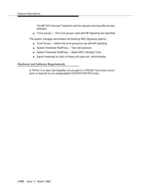 Page 1136Feature Descriptions
3-992Issue  3   March 1996 
The MF DID Intercept Treatment and the request incoming ANI are also 
selected.
nTrunk groups — The trunk groups used with MF Signaling are specified.
The system manager administers the following MFC Signaling options:
nTrunk Group — Select the trunk groups to use with MF signaling
nSystem Parameter MultiFreq  — Test call extension
nSystem Parameter MultiFreq  — Select MFC Interdigit Timer
nSignal meanings for each of these call types are  administrable....