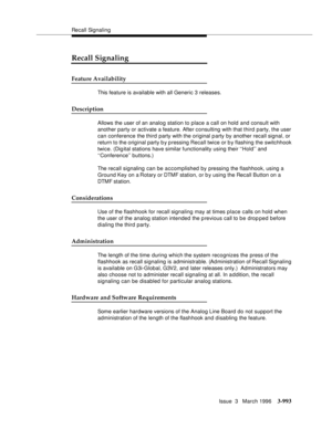 Page 1137Recall Signaling
Issue  3   March 1996
3-993
Recall Signaling
Feature Availability
This feature is available with all Generic 3 releases.
Description
Allows the user of an analog station to place a call on hold and consult with 
another party or activate a feature. After consulting with that third party, the user 
can conference the third party with the original p arty by another recall signal, or 
return to the original party b y p ressing Recall twice or b y flashing the switchhook 
twice. (Dig ital...