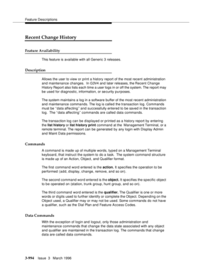 Page 1138Feature Descriptions
3-994Issue  3   March 1996 
Recent Change History
Feature Availability
This feature is available with all Generic 3 releases.
Description
Allows the user to view or print a history report of the most recent administration 
and maintenance changes.  In G3V4 and later releases, the Recent Change 
History Report also lists each time a user logs in or off the system. The report may 
be used for diagnostic, information, or se curity purposes. 
The system maintains a log in a software...