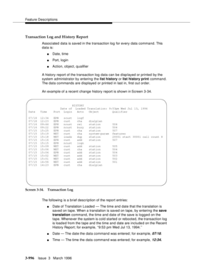 Page 1140Feature Descriptions
3-996Issue  3   March 1996 
Transaction Log and History Report
Associated data is saved in the transaction log for every data command. This 
data is:
nDate, time
nPort, login
nAction, object, qualifier
A history report of the transaction log data can be disp layed or printed by the 
system administrator by entering the list history or list history print command. 
The data commands are displayed or printed in last in, first out order.
An examp le of a recent change history report is...