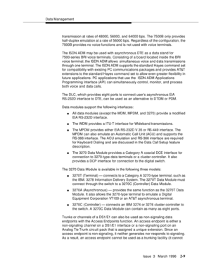 Page 115Data Management
Issue  3   March 1996
2-9
transmission at rates of 48000, 56000, and 64000 bps. The 7500B only provides 
half-duplex emulation at a rate of 56000 bps. Regardless of the c onfiguration, the 
7500B provides no voice functions and is not used with voice terminals.
The ISDN ADM may be used with asynchronous DTE as a data stand for 
7500-series BRI voice terminals. Consisting of a b oard located inside the BRI 
voice terminal, the ISDN ADM allows  simultaneous voice and d ata transmissions...