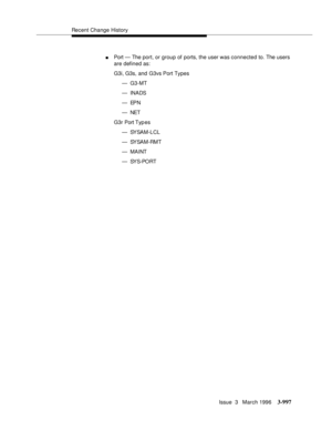 Page 1141Recent Change History
Issue  3   March 1996
3-997
nPort — The port, or group of ports, the user was connected to. The users 
are defined as:
G3i, G3s, and G3vs Port Types
—G3-MT
— INADS
—EPN
— NET
G3r Port Typ es
— SYSAM-LCL
— SYSAM-RMT
—MAINT
— SY S-PO RT 