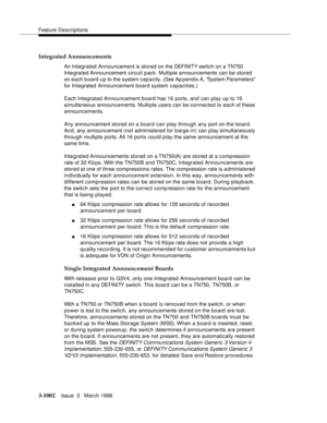 Page 1146Feature Descriptions
3-1002Issue  3   March 1996 
Integrated Announcements
An Integrated Announcement is stored on the DEFI NIT Y swi t c h  on  a TN750 
Integrated Announcement  circuit  pack. Multiple announcements can be stored 
on each b oard up to the system capacity. (See Ap pendix A, System Parameters 
for Integrated Announcement board system capacities.)
Each Integrated Announcement board has 16 ports, and can play up to 16 
simultaneous announcements. Multiple users can  be connected to each of...