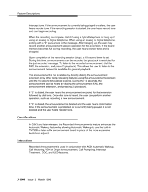 Page 1148Feature Descriptions
3-1004Issue  3   March 1996 
intercept tone. If the announcement is currently being played to callers, the user 
hears reorder tone. If the record ing session is started, the user hears record  tone 
and can begin recording. 
When the record ing is complete, dial # if using a hybrid telephone or hang up if 
using an analog or digital telephone. When using an analog or digital telephone, 
ending with a “#” puts a tone in the message. After hanging up, the user may 
record another...