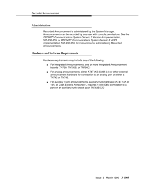 Page 1149Recorded Announcement
Issue  3   March 1996
3-1005
Administration
Recorded Announcement is administered by the System Manager. 
Announcements can be recorded by any user with console permissions. See the 
DEFI NI TY Com munications System Generic 3 Version 4 Implementation, 
555-230-655, or 
DEFI NI TY Com munications System Generic 3 V2/V3 
Implementation
, 555-230-653, for instructions for a dministering Recorded 
Announcements.
Hardware and Software Requirements
Hardware requirements may include any...